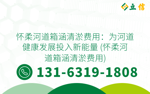 怀柔河道箱涵清淤费用：为河道健康发展投入新能量 (怀柔河道箱涵清淤费用)