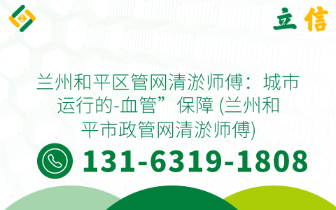 兰州和平区管网清淤师傅：城市运行的-血管”保障 (兰州和平市政管网清淤师傅)
